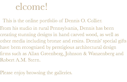  elcome! This is the online portfolio of Dennis O. Collier. From his studio in rural Pennsylvania, Dennis has been creating stunning designs in hand carved wood, as well as other media including bronze and resins. Dennis' special gifts have been recognized by prestigious architectural design firms such as Allan Greenberg, Johnson & Wanzenberg and Robert A.M. Stern. Please enjoy browsing the galleries. 